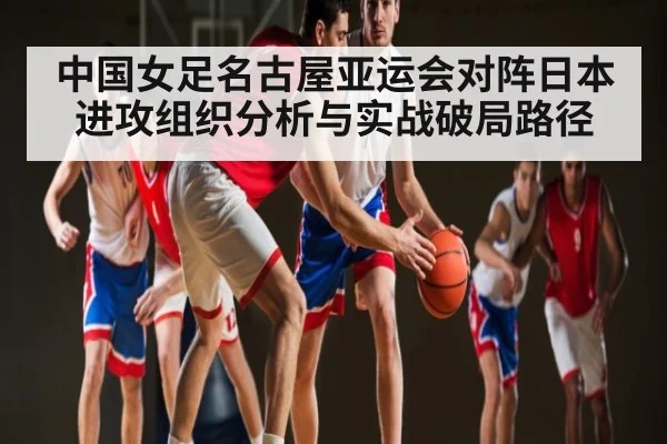 中国女足名古屋亚运会对阵日本进攻组织分析与实战破局路径