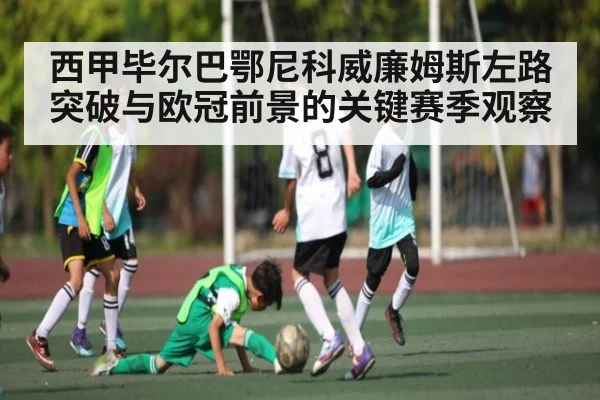 西甲毕尔巴鄂尼科威廉姆斯左路突破与欧冠前景的关键赛季观察