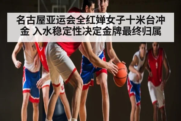 名古屋亚运会全红婵女子十米台冲金 入水稳定性决定金牌最终归属